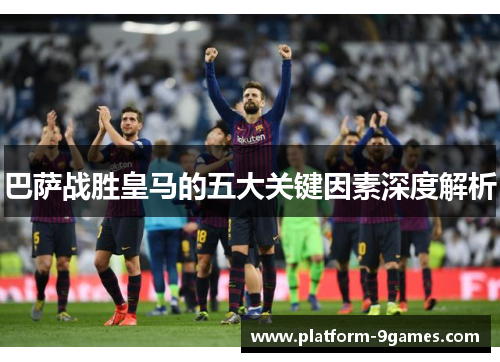 巴萨战胜皇马的五大关键因素深度解析 巴萨战胜皇马的五大关键因素深度解析