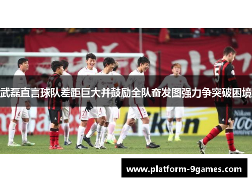 武磊直言球队差距巨大并鼓励全队奋发图强力争突破困境 武磊直言球队差距巨大并鼓励全队奋发图强力争突破困境
